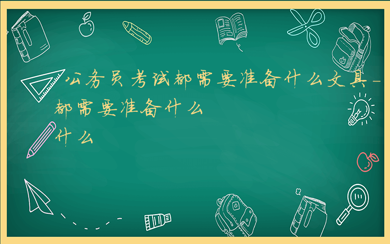 公务员考试都需要准备什么文具-公务员考试都需要准备什么