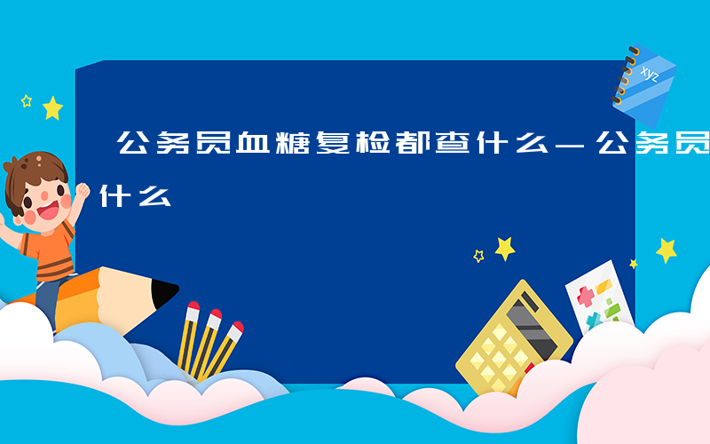 公务员血糖复检都查什么-公务员血糖复检查什么