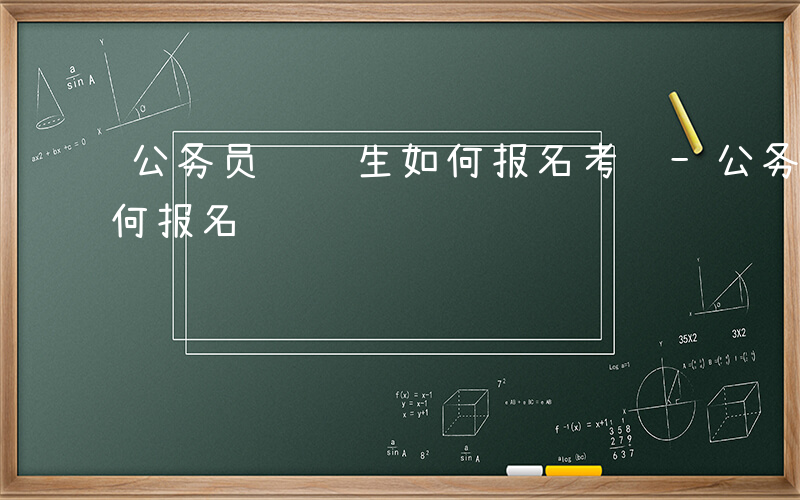 公务员选调生如何报名考试-公务员选调生如何报名