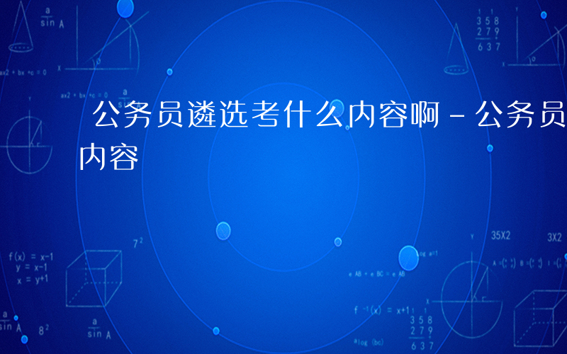 公务员遴选考什么内容啊-公务员遴选考什么内容