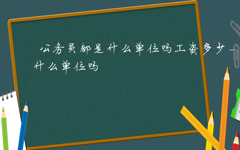 公务员都是什么单位吗工资多少-公务员都是什么单位吗