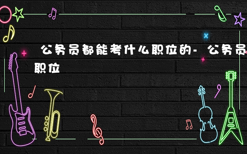 公务员都能考什么职位的-公务员都能考什么职位