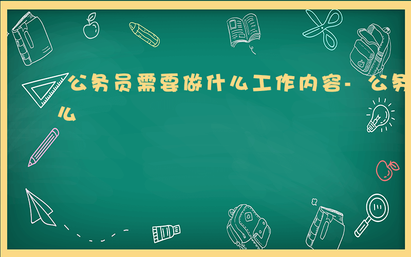 公务员需要做什么工作内容-公务员需要做什么