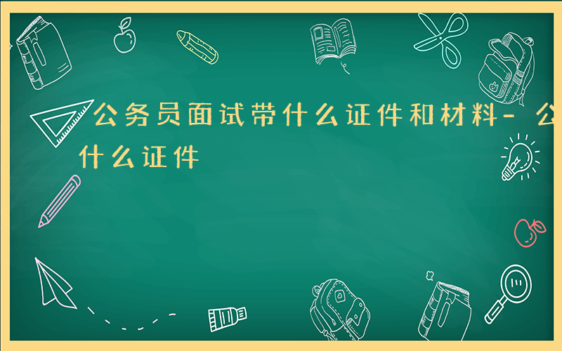 公务员面试带什么证件和材料-公务员面试带什么证件