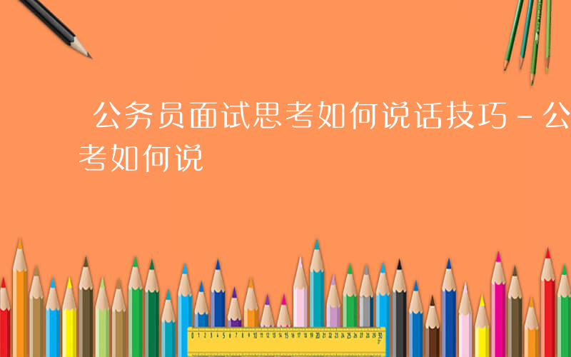 公务员面试思考如何说话技巧-公务员面试思考如何说