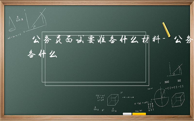 公务员面试要准备什么材料-公务员面试要准备什么