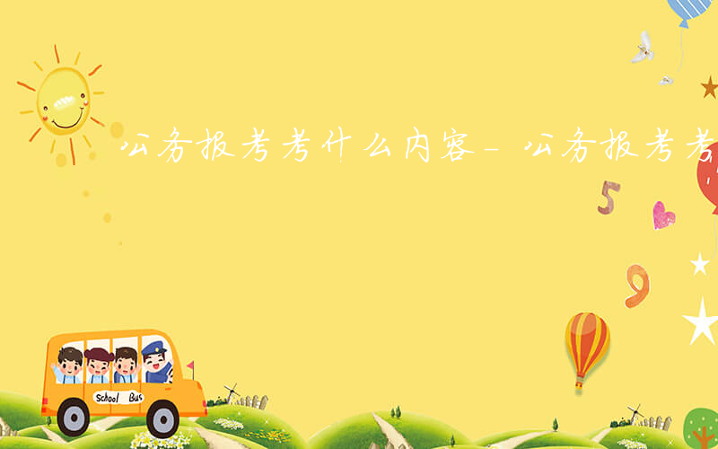 公务报考考什么内容-公务报考考什么