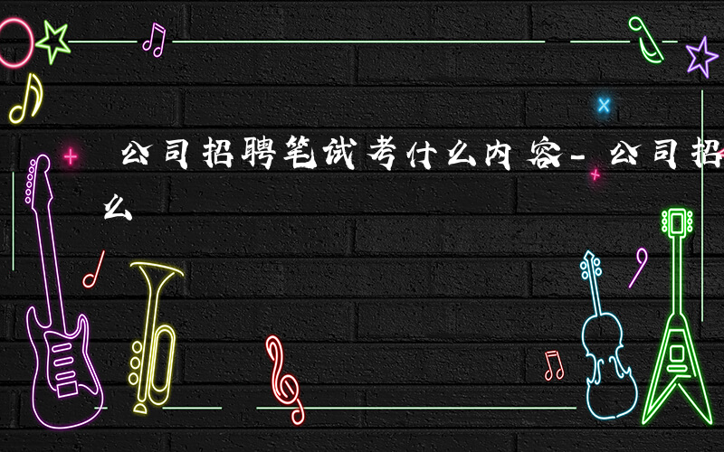 公司招聘笔试考什么内容-公司招聘笔试考什么