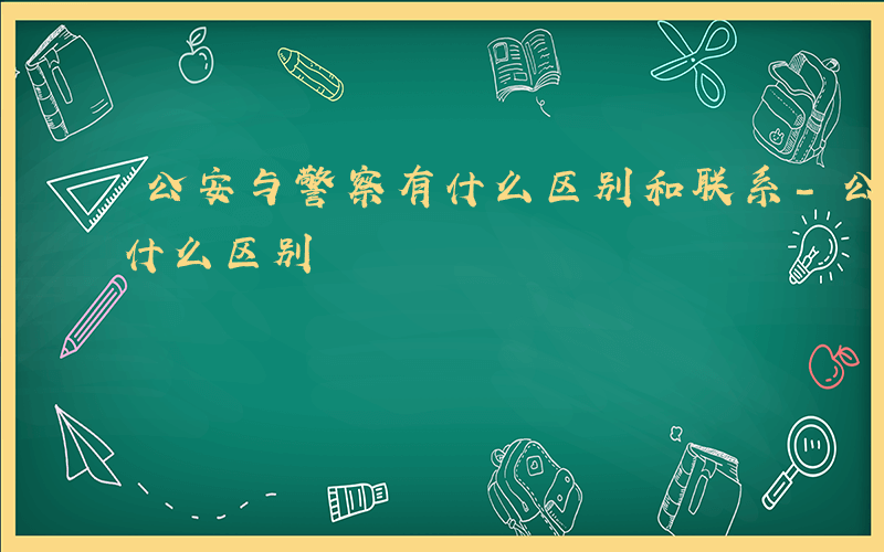 公安与警察有什么区别和联系-公安与警察有什么区别