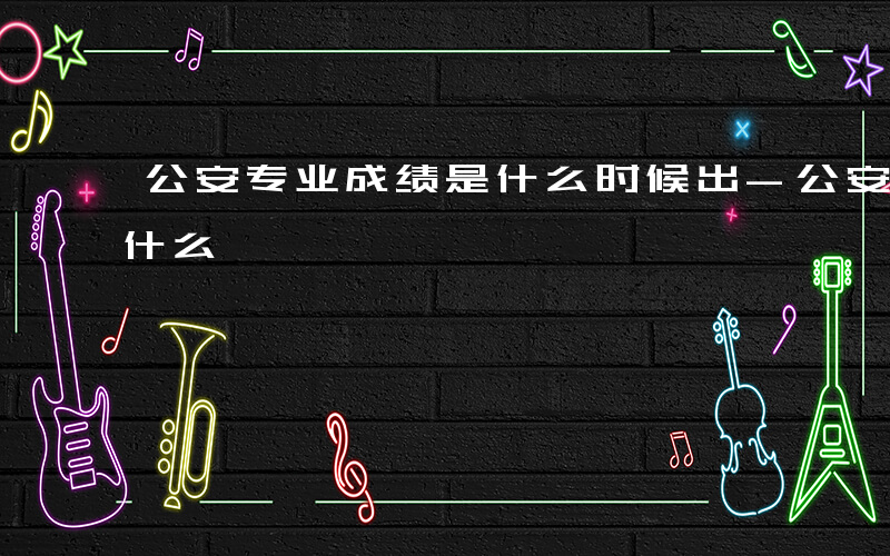 公安专业成绩是什么时候出-公安专业成绩是什么