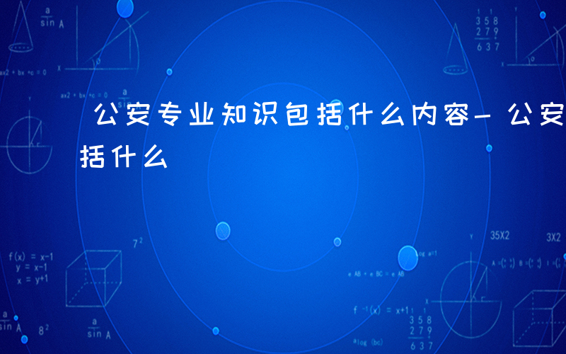 公安专业知识包括什么内容-公安专业知识包括什么