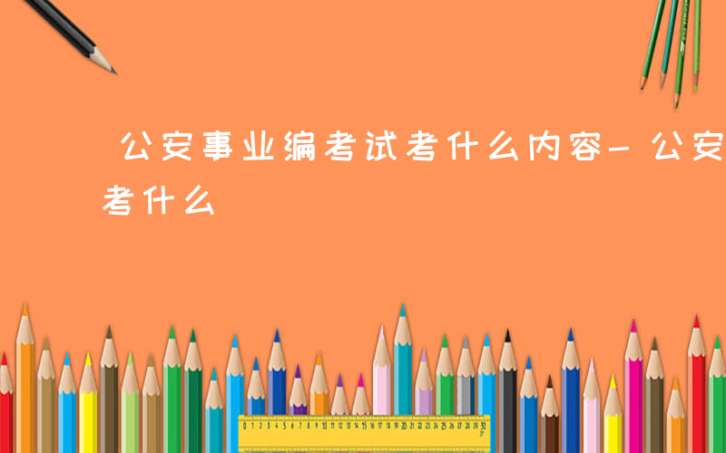 公安事业编考试考什么内容-公安事业编考试考什么