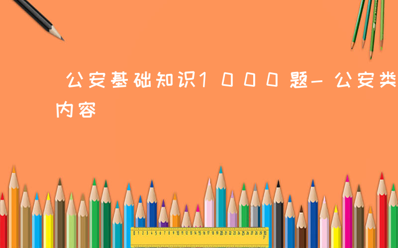 公安基础知识1000题-公安类考试有哪些内容