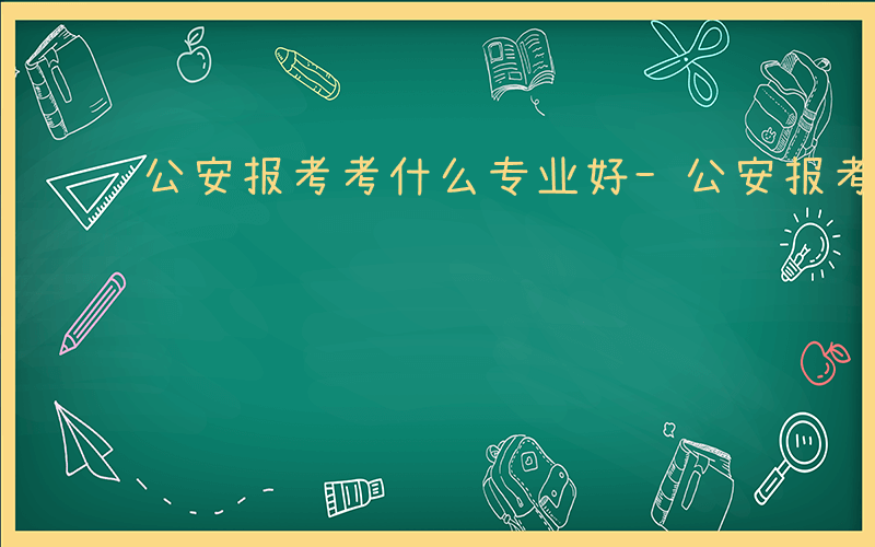 公安报考考什么专业好-公安报考考什么