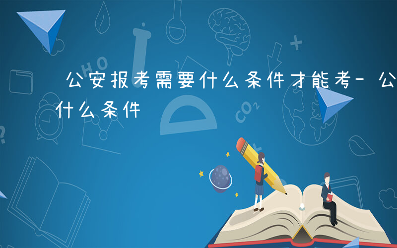 公安报考需要什么条件才能考-公安报考需要什么条件