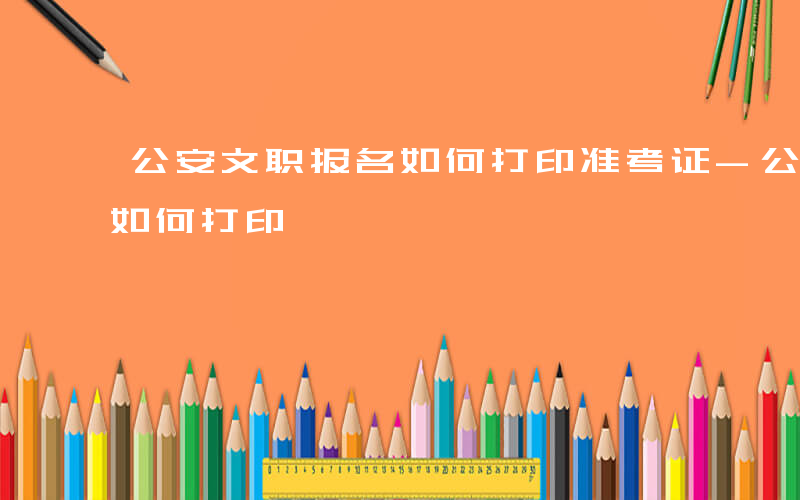 公安文职报名如何打印准考证-公安文职报名如何打印