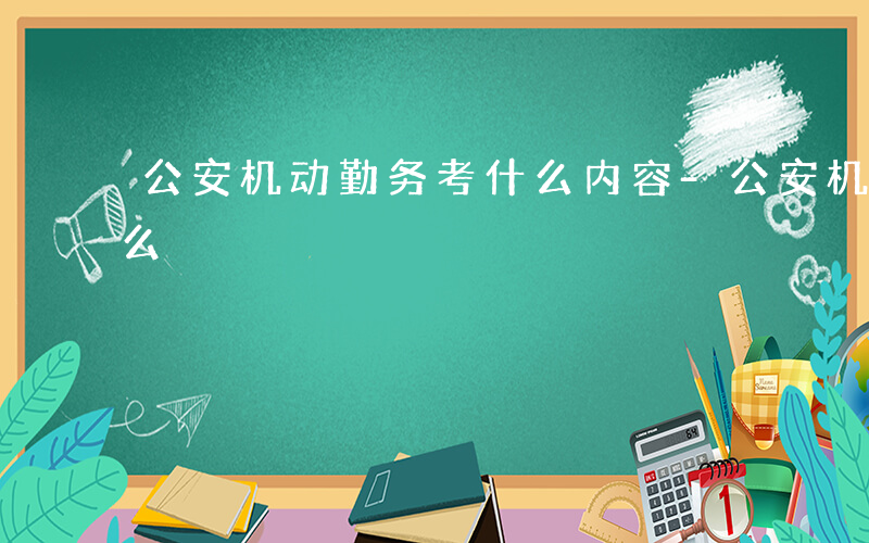 公安机动勤务考什么内容-公安机动勤务考什么