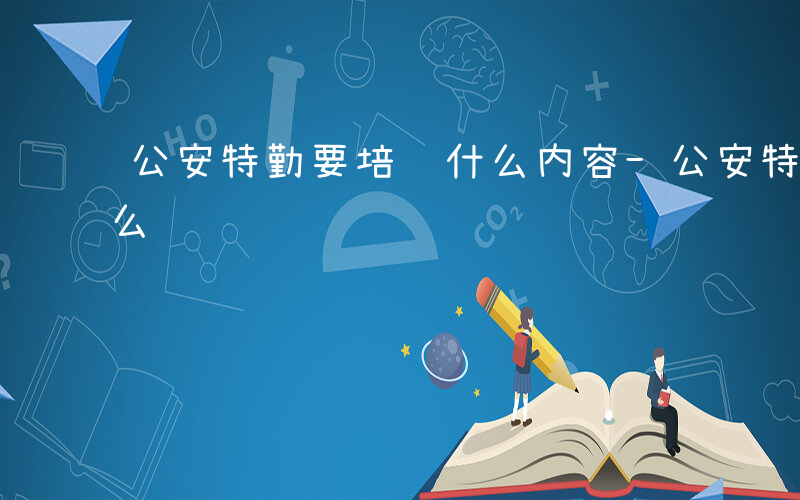 公安特勤要培训什么内容-公安特勤要培训什么