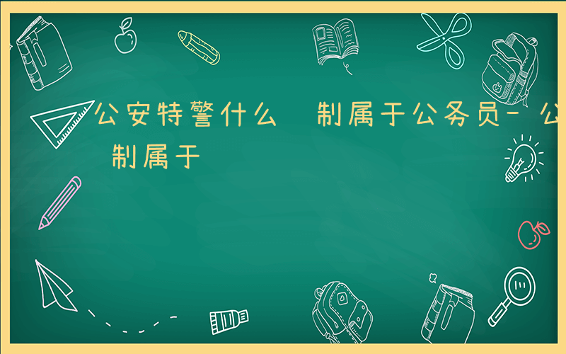 公安特警什么编制属于公务员-公安特警什么编制属于