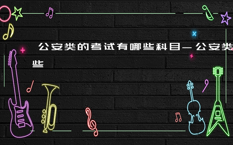 公安类的考试有哪些科目-公安类的考试有哪些