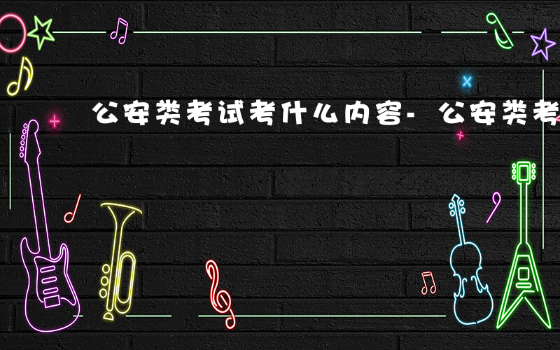 公安类考试考什么内容-公安类考试考什么