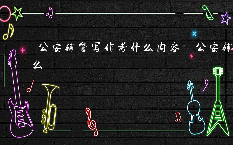 公安辅警写作考什么内容-公安辅警写作考什么