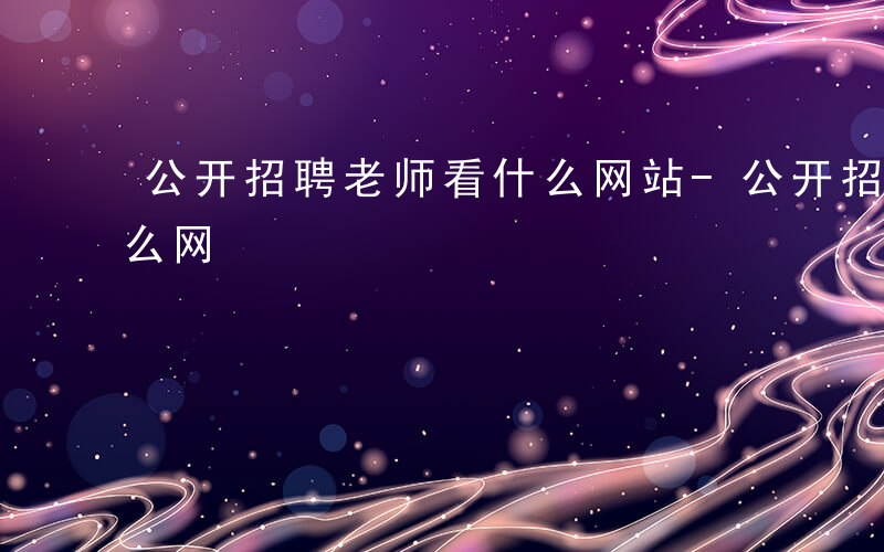 公开招聘老师看什么网站-公开招聘老师看什么网