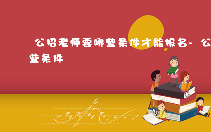 公招老师要哪些条件才能报名-公招老师要哪些条件