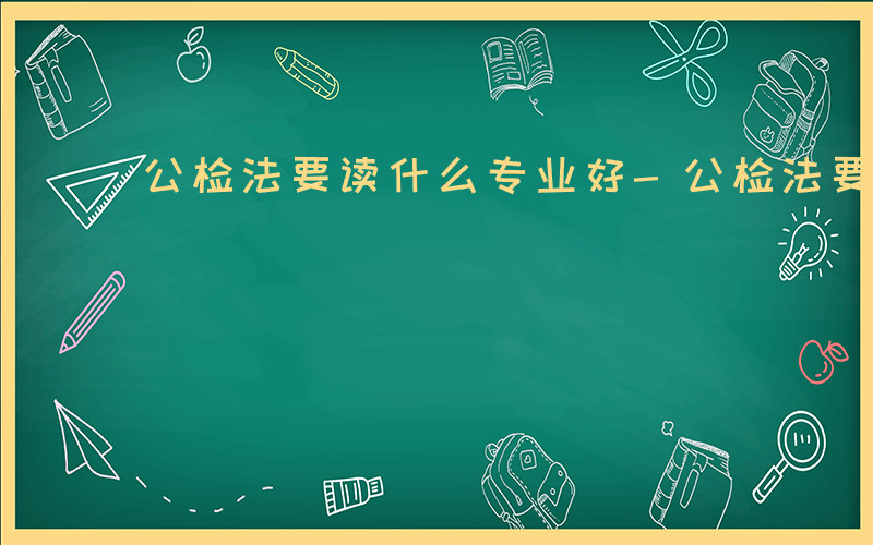 公检法要读什么专业好-公检法要读什么专业