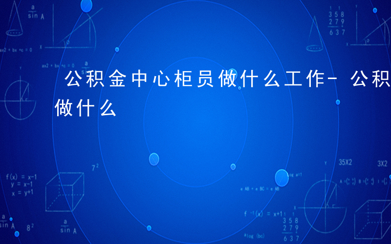 公积金中心柜员做什么工作-公积金中心柜员做什么