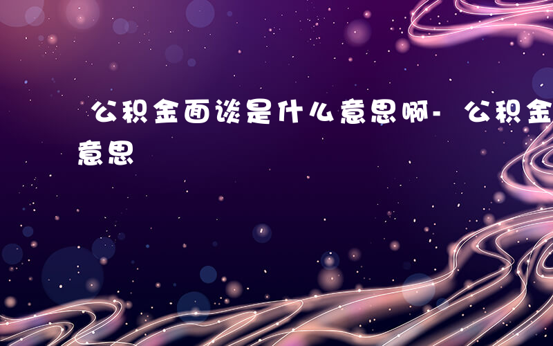 公积金面谈是什么意思啊-公积金面谈是什么意思