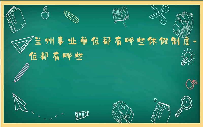 兰州事业单位都有哪些休假制度-兰州事业单位都有哪些