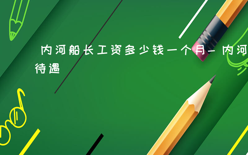 内河船长工资多少钱一个月-内河船长有哪些待遇