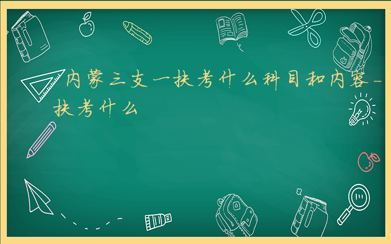 内蒙三支一扶考什么科目和内容-内蒙三支一扶考什么