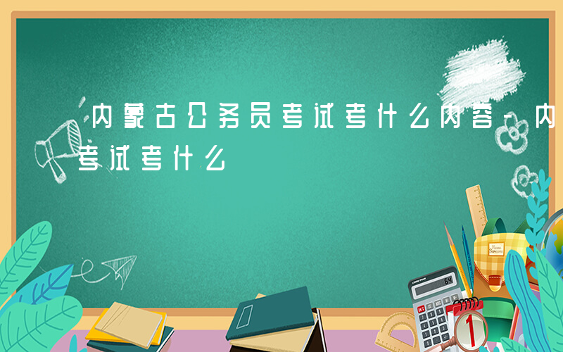 内蒙古公务员考试考什么内容-内蒙古公务员考试考什么