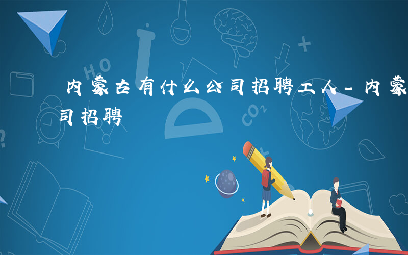 内蒙古有什么公司招聘工人-内蒙古有什么公司招聘