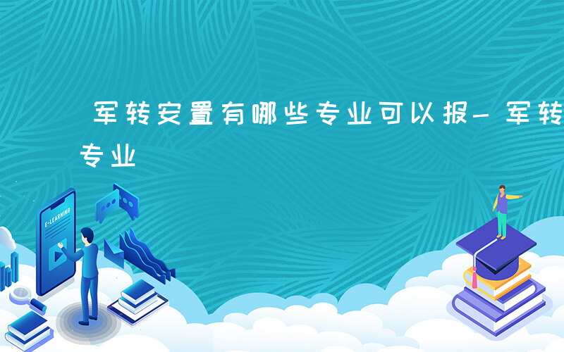 军转安置有哪些专业可以报-军转安置有哪些专业