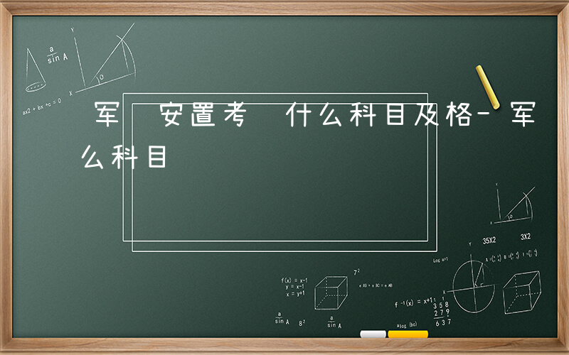 军转安置考试什么科目及格-军转安置考试什么科目