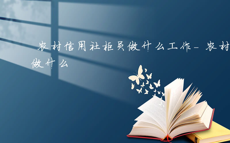 农村信用社柜员做什么工作-农村信用社柜员做什么