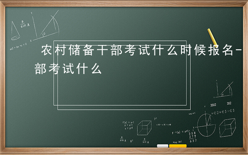 农村储备干部考试什么时候报名-农村储备干部考试什么