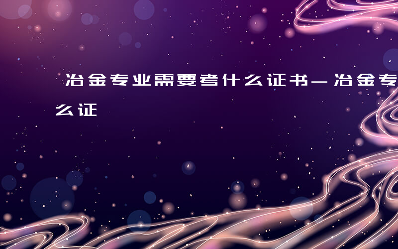 冶金专业需要考什么证书-冶金专业需要考什么证