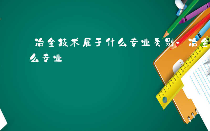 冶金技术属于什么专业类别-冶金技术属于什么专业