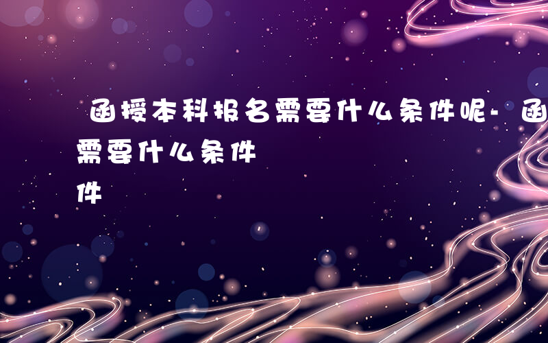 函授本科报名需要什么条件呢-函授本科报名需要什么条件