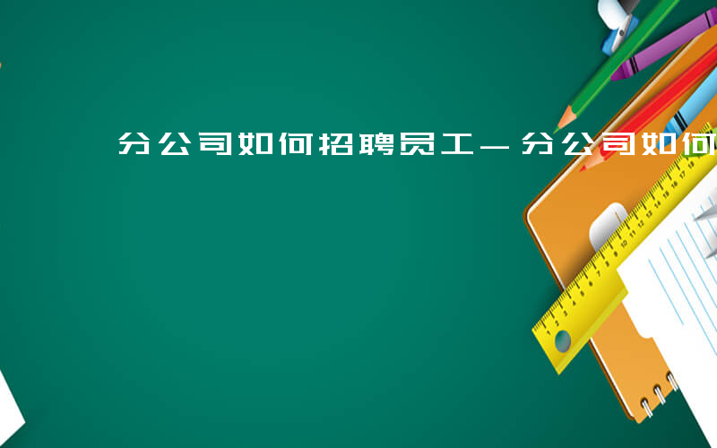 分公司如何招聘员工-分公司如何招聘