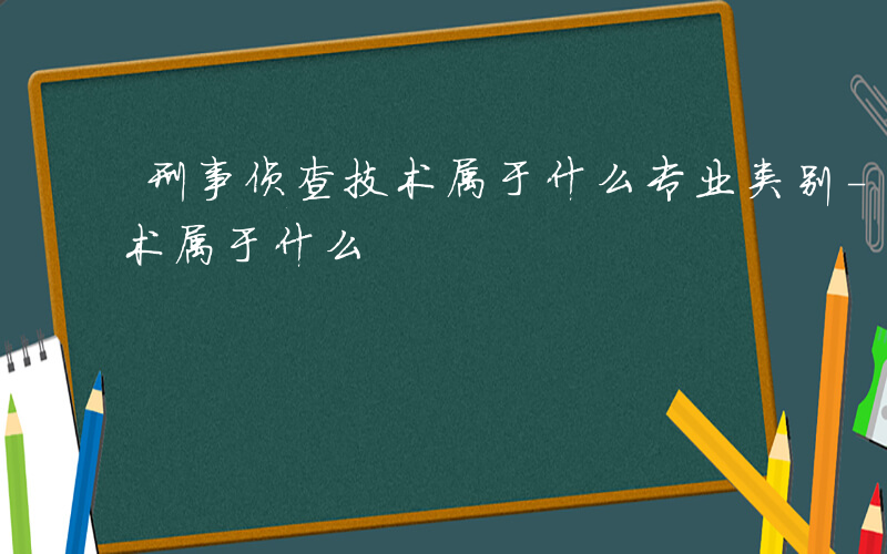 刑事侦查技术属于什么专业类别-刑事侦查技术属于什么