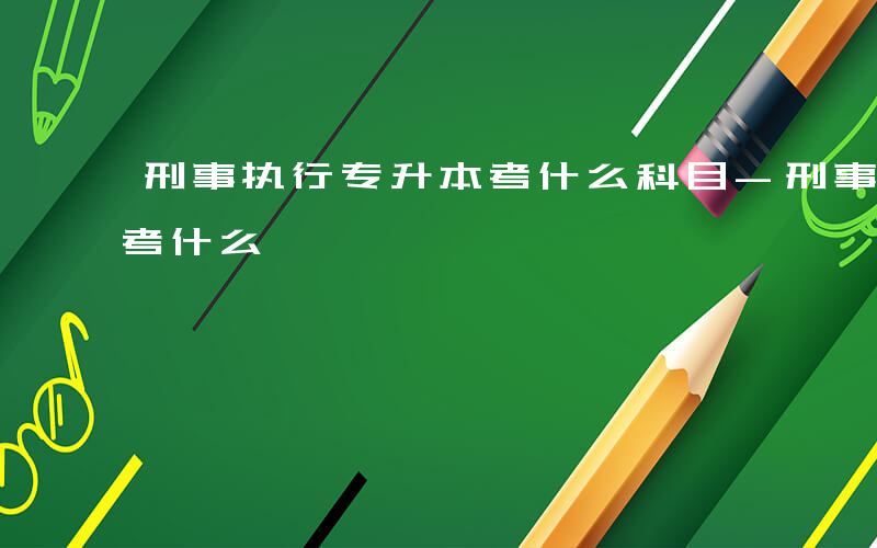 刑事执行专升本考什么科目-刑事执行专升本考什么