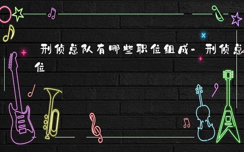 刑侦总队有哪些职位组成-刑侦总队有哪些职位