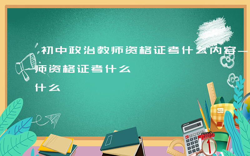 初中政治教师资格证考什么内容-初中政治教师资格证考什么