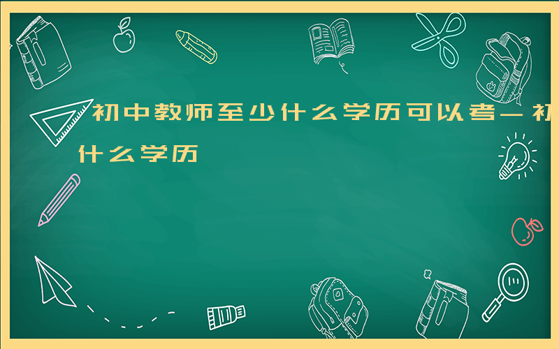 初中教师至少什么学历可以考-初中教师至少什么学历