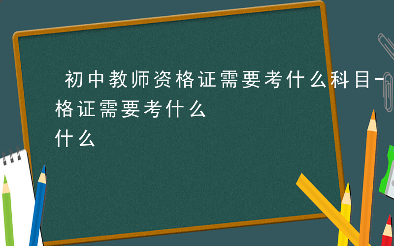 初中教师资格证需要考什么科目-初中教师资格证需要考什么